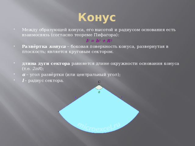 Конус Между образующей конуса, его высотой и радиусом основания есть взаимосвязь (согласно теореме Пифагора): l 2  = h 2  + R 2 Развёртка конуса  – боковая поверхность конуса, развернутая в плоскость; является круговым сектором. длина дуги сектора  равняется длине окружности основания конуса (т.е.  2πR ); α  – угол развёртки (или центральный угол); l  – радиус сектора. 