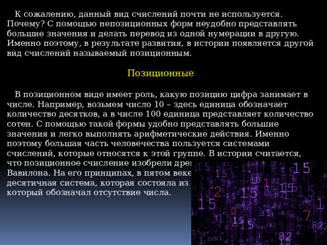  К сожалению, данный вид счислений почти не используется. Почему? С помощью непозиционных форм неудобно представлять большие значения и делать перевод из одной нумерации в другую. Именно поэтому, в результате развития, в истории появляется другой вид счислений называемый позиционным. Позиционные  В позиционном виде имеет роль, какую позицию цифра занимает в числе. Например, возьмем число 10 – здесь единица обозначает количество десятков, а в числе 100 единица представляет количество сотен. С помощью такой формы удобно представлять большие значения и легко выполнять арифметические действия. Именно поэтому большая часть человечества пользуется системами счислений, которые относятся к этой группе. В истории считается, что позиционное счисление изобрели древние шумеры и жители Вавилона. На его принципах, в пятом веке, индусами была построена десятичная система, которая состояла из индуских цифр (1-9) и нуля, который обозначал отсутствие числа. 