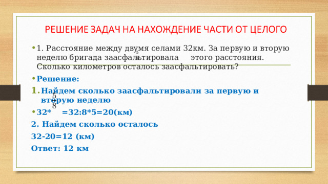 1. Расстояние между двумя селами 32км. За первую и вторую неделю бригада заасфальтировала этого расстояния. Сколько километров осталось заасфальтировать? Решение: Найдем сколько заасфальтировали за первую и вторую неделю 32* =32:8*5=20(км) 2. Найдем сколько осталось 32-20=12 (км) Ответ: 12 км 