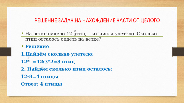 На ветке сидело 12 птиц, их числа улетело. Сколько птиц осталось сидеть на ветке? Решение 1.Найдём сколько улетело: 12* =12:3*2=8 птиц 2. Найдём сколько птиц осталось: 12-8=4 птицы Ответ: 4 птицы 