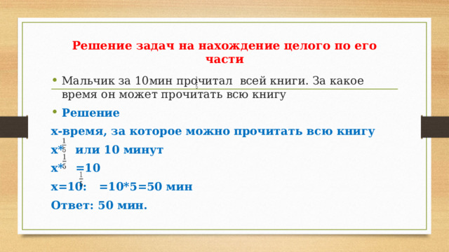 Решение задач на нахождение целого по его части Мальчик за 10мин прочитал всей книги. За какое время он может прочитать всю книгу Решение х-время, за которое можно прочитать всю книгу х* или 10 минут х* =10 х=10: =10*5=50 мин Ответ: 50 мин. 