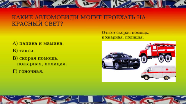 Какие автомобили могут проехать на красный свет? Ответ: скорая помощь, пожарная, полиция. А) папина и мамина. Б) такси. В) скорая помощь, пожарная, полиция. Г) гоночная. 
