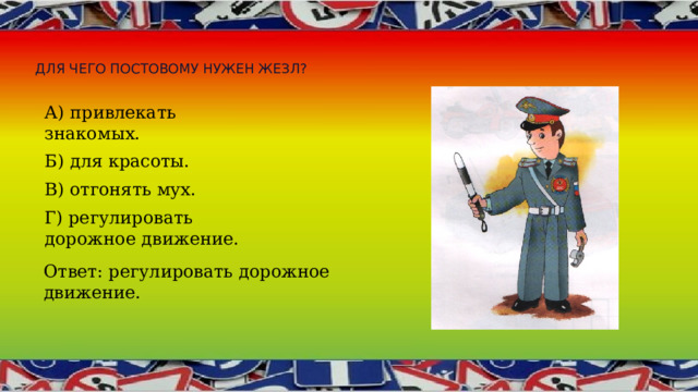 Для чего постовому нужен жезл?   А) привлекать знакомых. Б) для красоты. В) отгонять мух. Г) регулировать дорожное движение. Ответ: регулировать дорожное движение. 