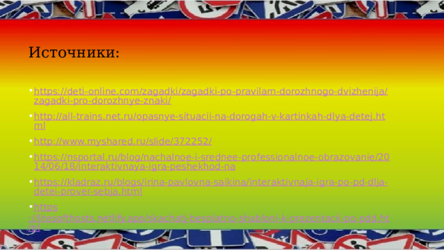 Источники: https://deti-online.com/zagadki/zagadki-po-pravilam-dorozhnogo-dvizhenija/zagadki-pro-dorozhnye-znaki/ http://all-trains.net.ru/opasnye-situacii-na-dorogah-v-kartinkah-dlya-detej.html http://www.myshared.ru/slide/372252/ https://nsportal.ru/blog/nachalnoe-i-srednee-professionalnoe-obrazovanie/2014/06/18/interaktivnaya-igra-peshekhod-na https://kladraz.ru/blogs/irina-pavlovna-saikina/interaktivnaja-igra-po-pd-dlja-detei-prover-sebja.html https ://litesofthosts.netlify.app/skachatj-besplatno-shabloni-k-prezentacii-po-pdd.html 