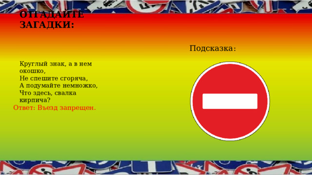 Отгадайте загадки : Подсказка: Круглый знак, а в нем окошко,  Не спешите сгоряча,  А подумайте немножко,  Что здесь, свалка кирпича? Ответ: Въезд запрещен. 