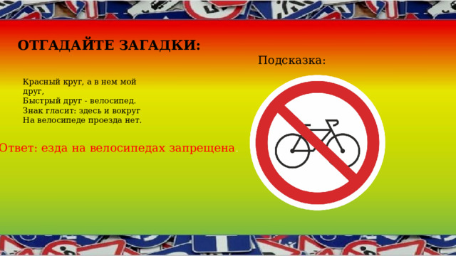 Отгадайте загадки : Подсказка: Красный круг, а в нем мой друг,  Быстрый друг - велосипед.  Знак гласит: здесь и вокруг  На велосипеде проезда нет. Ответ: езда на велосипедах запрещена . 