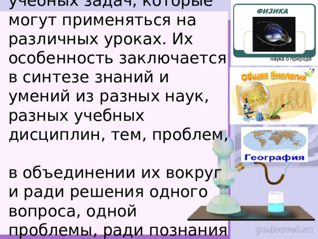  Интегративные задания – разновидность учебных задач, которые могут применяться на различных уроках. Их особенность заключается в синтезе знаний и умений из разных наук, разных учебных дисциплин, тем, проблем,  в объединении их вокруг и ради решения одного вопроса, одной проблемы, ради познания одного объекта или предмета.    