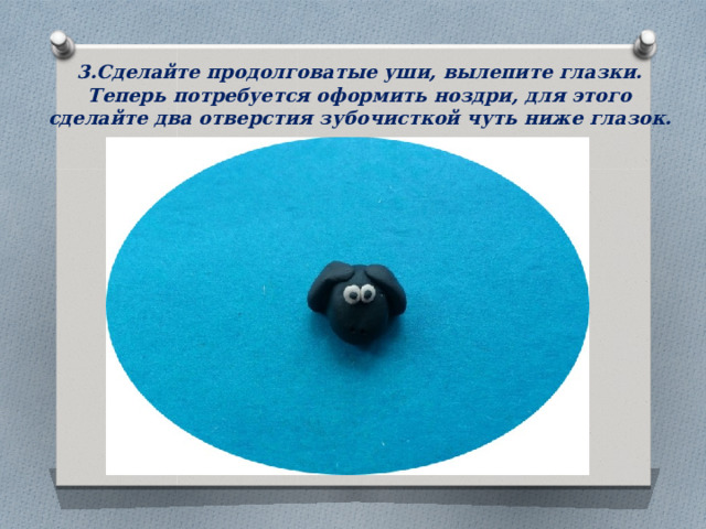 3.Сделайте продолговатые уши, вылепите глазки. Теперь потребуется оформить ноздри, для этого сделайте два отверстия зубочисткой чуть ниже глазок.   
