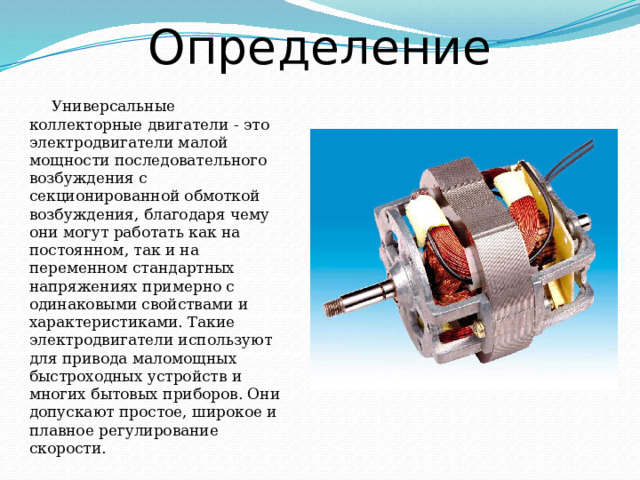 Определение Универсальные коллекторные двигатели - это электродвигатели малой мощности последовательного возбуждения с секционированной обмоткой возбуждения, благодаря чему они могут работать как на постоянном, так и на переменном стандартных напряжениях примерно с одинаковыми свойствами и характеристиками. Такие электродвигатели используют для привода маломощных быстроходных устройств и многих бытовых приборов. Они допускают простое, широкое и плавное регулирование скорости. 