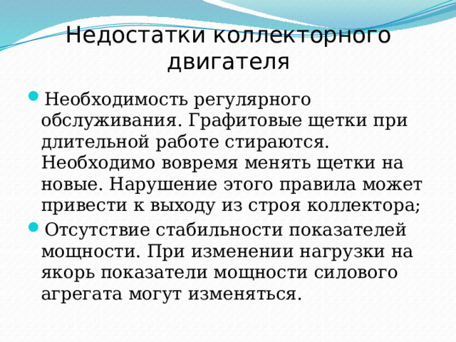 Недостатки коллекторного двигателя Необходимость регулярного обслуживания. Графитовые щетки при длительной работе стираются. Необходимо вовремя менять щетки на новые. Нарушение этого правила может привести к выходу из строя коллектора; Отсутствие стабильности показателей мощности. При изменении нагрузки на якорь показатели мощности силового агрегата могут изменяться. 