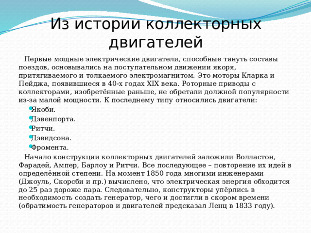 Из истории коллекторных двигателей Первые мощные электрические двигатели, способные тянуть составы поездов, основывались на поступательном движении якоря, притягиваемого и толкаемого электромагнитом. Это моторы Кларка и Пейджа, появившиеся в 40-х годах XIX века. Роторные приводы с коллекторами, изобретённые раньше, не обретали должной популярности из-за малой мощности. К последнему типу относились двигатели: Якоби. Дэвенпорта. Ритчи. Дэвидсона. Фромента. Начало конструкции коллекторных двигателей заложили Волластон, Фарадей, Ампер, Барлоу и Ритчи. Все последующее – повторение их идей в определённой степени. На момент 1850 года многими инженерами (Джоуль, Скорсби и пр.) вычислено, что электрическая энергия обходится до 25 раз дороже пара. Следовательно, конструкторы упёрлись в необходимость создать генератор, чего и достигли в скором времени (обратимость генераторов и двигателей предсказал Ленц в 1833 году). 