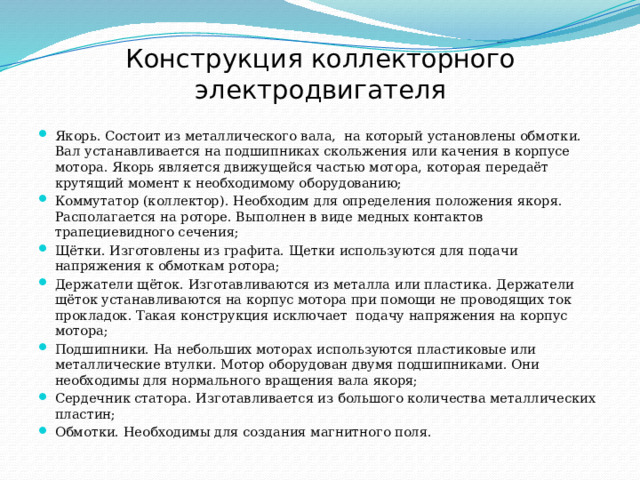 Конструкция коллекторного электродвигателя Якорь. Состоит из металлического вала,  на который установлены обмотки. Вал устанавливается на подшипниках скольжения или качения в корпусе мотора. Якорь является движущейся частью мотора, которая передаёт крутящий момент к необходимому оборудованию; Коммутатор (коллектор). Необходим для определения положения якоря. Располагается на роторе. Выполнен в виде медных контактов трапециевидного сечения; Щётки. Изготовлены из графита. Щетки используются для подачи напряжения к обмоткам ротора; Держатели щёток. Изготавливаются из металла или пластика. Держатели щёток устанавливаются на корпус мотора при помощи не проводящих ток прокладок. Такая конструкция исключает  подачу напряжения на корпус мотора; Подшипники. На небольших моторах используются пластиковые или металлические втулки. Мотор оборудован двумя подшипниками. Они необходимы для нормального вращения вала якоря; Сердечник статора. Изготавливается из большого количества металлических пластин; Обмотки. Необходимы для создания магнитного поля. 
