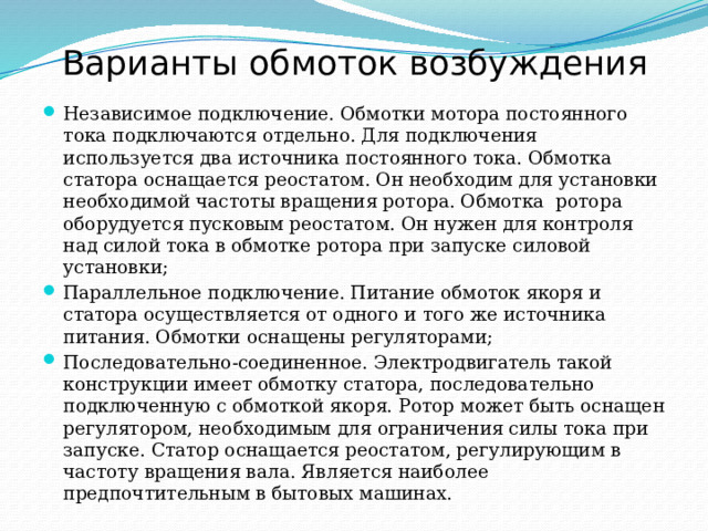 Варианты обмоток возбуждения Независимое подключение. Обмотки мотора постоянного тока подключаются отдельно. Для подключения используется два источника постоянного тока. Обмотка статора оснащается реостатом. Он необходим для установки необходимой частоты вращения ротора. Обмотка  ротора оборудуется пусковым реостатом. Он нужен для контроля над силой тока в обмотке ротора при запуске силовой установки; Параллельное подключение. Питание обмоток якоря и статора осуществляется от одного и того же источника питания. Обмотки оснащены регуляторами; Последовательно-соединенное. Электродвигатель такой конструкции имеет обмотку статора, последовательно подключенную с обмоткой якоря. Ротор может быть оснащен регулятором, необходимым для ограничения силы тока при запуске. Статор оснащается реостатом, регулирующим в частоту вращения вала. Является наиболее предпочтительным в бытовых машинах. 
