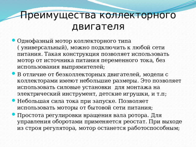 Преимущества коллекторного двигателя Однофазный мотор коллекторного типа ( универсальный), можно подключить к любой сети питания. Такая конструкция позволяет использовать мотор от источника питания переменного тока, без использования выпрямителей; В отличие от безколлекторных двигателей, модели с коллекторами имеют небольшие размеры. Это позволяет использовать силовые установки  для монтажа на электрический инструмент, детские игрушки, и т.п; Небольшая сила тока при запуске. Позволяет использовать моторы от бытовой сети питания; Простота регулировки вращения вала ротора. Для управления оборотами применяется реостат. При выходе из строя регулятора, мотор останется работоспособным; 