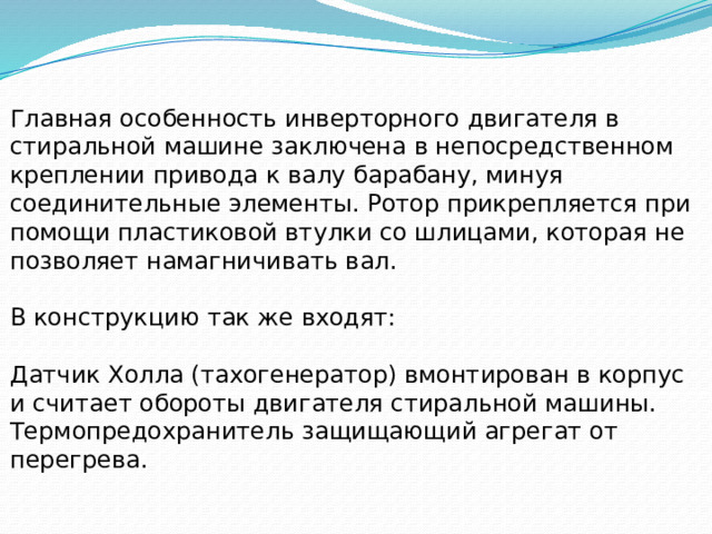 Главная особенность инверторного двигателя в стиральной машине заключена в непосредственном креплении привода к валу барабану, минуя соединительные элементы. Ротор прикрепляется при помощи пластиковой втулки со шлицами, которая не позволяет намагничивать вал. В конструкцию так же входят: Датчик Холла (тахогенератор) вмонтирован в корпус и считает обороты двигателя стиральной машины. Термопредохранитель защищающий агрегат от перегрева. 