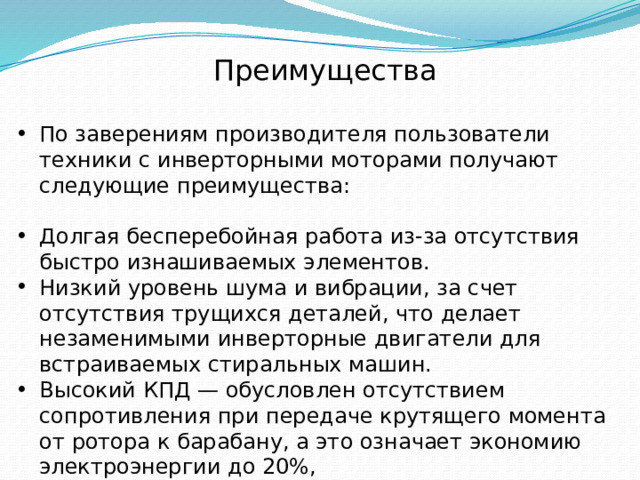 Преимущества По заверениям производителя пользователи техники с инверторными моторами получают следующие преимущества: Долгая бесперебойная работа из-за отсутствия быстро изнашиваемых элементов. Низкий уровень шума и вибрации, за счет отсутствия трущихся деталей, что делает незаменимыми инверторные двигатели для встраиваемых стиральных машин. Высокий КПД — обусловлен отсутствием сопротивления при передаче крутящего момента от ротора к барабану, а это означает экономию электроэнергии до 20%, Небольшие размеры. 