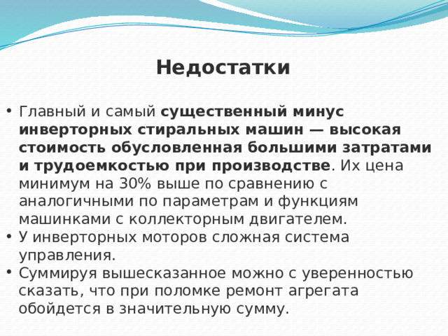Недостатки  Главный и самый  существенный минус инверторных стиральных машин — высокая стоимость обусловленная большими затратами и трудоемкостью при производстве . Их цена минимум на 30% выше по сравнению с аналогичными по параметрам и функциям машинками с коллекторным двигателем. У инверторных моторов сложная система управления. Суммируя вышесказанное можно с уверенностью сказать, что при поломке ремонт агрегата обойдется в значительную сумму. 