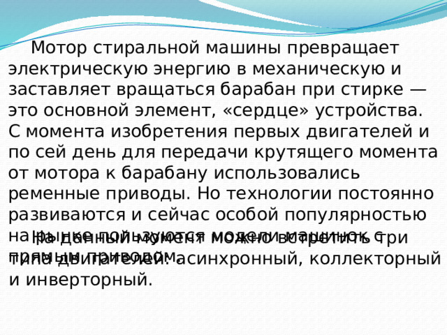  Мотор стиральной машины превращает электрическую энергию в механическую и заставляет вращаться барабан при стирке — это основной элемент, «сердце» устройства. С момента изобретения первых двигателей и по сей день для передачи крутящего момента от мотора к барабану использовались ременные приводы. Но технологии постоянно развиваются и сейчас особой популярностью на рынке пользуются модели машинок с прямым приводом.  На данный момент можно встретить три типа двигателей: асинхронный, коллекторный и инверторный. 