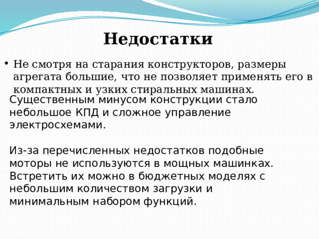 Недостатки Не смотря на старания конструкторов, размеры агрегата большие, что не позволяет применять его в компактных и узких стиральных машинах. Существенным минусом конструкции стало небольшое КПД и сложное управление электросхемами. Из-за перечисленных недостатков подобные моторы не используются в мощных машинках. Встретить их можно в бюджетных моделях с небольшим количеством загрузки и минимальным набором функций. 