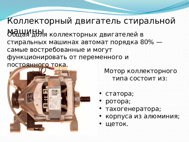 Коллекторный двигатель стиральной машины Общая доля коллекторных двигателей в стиральных машинах автомат порядка 80% — самые востребованные и могут функционировать от переменного и постоянного тока. Мотор коллекторного типа состоит из: статора; ротора; тахогенератора; корпуса из алюминия; щеток. 