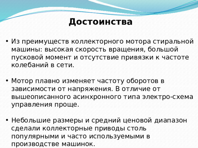 Достоинства  Из преимуществ коллекторного мотора стиральной машины: высокая скорость вращения, большой пусковой момент и отсутствие привязки к частоте колебаний в сети. Мотор плавно изменяет частоту оборотов в зависимости от напряжения. В отличие от вышеописанного асинхронного типа электро-схема управления проще. Небольшие размеры и средний ценовой диапазон сделали коллекторные приводы столь популярными и часто используемыми в производстве машинок. 