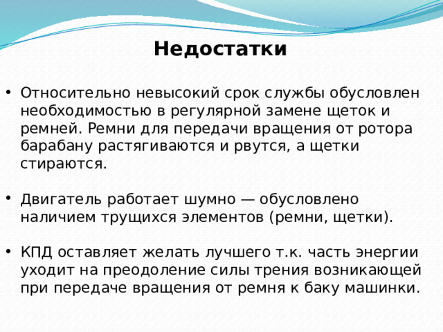 Недостатки  Относительно невысокий срок службы обусловлен необходимостью в регулярной замене щеток и ремней. Ремни для передачи вращения от ротора барабану растягиваются и рвутся, а щетки стираются. Двигатель работает шумно — обусловлено наличием трущихся элементов (ремни, щетки). КПД оставляет желать лучшего т.к. часть энергии уходит на преодоление силы трения возникающей при передаче вращения от ремня к баку машинки. 