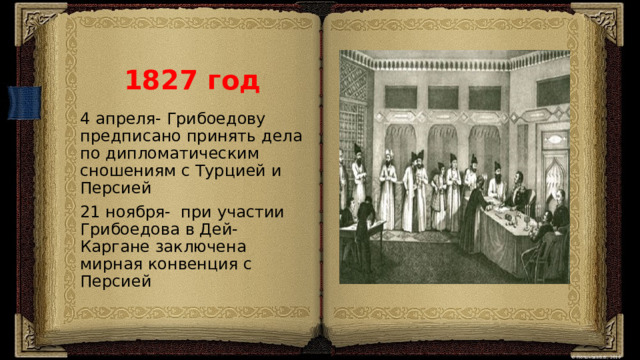 1827 год 4 апреля- Грибоедову предписано принять дела по дипломатическим сношениям с Турцией и Персией 21 ноября- при участии Грибоедова в Дей-Каргане заключена мирная конвенция с Персией 