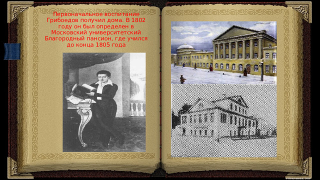  Первоначальное воспитание Грибоедов получил дома. В 1802 году он был определен в Московский университетский Благородный пансион, где учился до конца 1805 года   