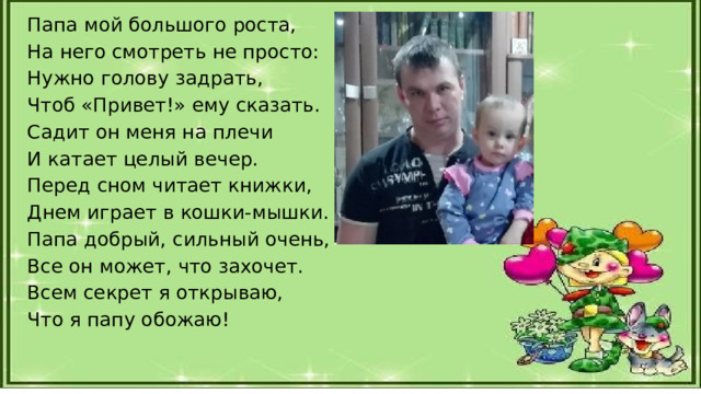 Папа мой большого роста, На него смотреть не просто: Нужно голову задрать, Чтоб «Привет!» ему сказать. Садит он меня на плечи И катает целый вечер. Перед сном читает книжки, Днем играет в кошки-мышки. Папа добрый, сильный очень, Все он может, что захочет. Всем секрет я открываю, Что я папу обожаю! 