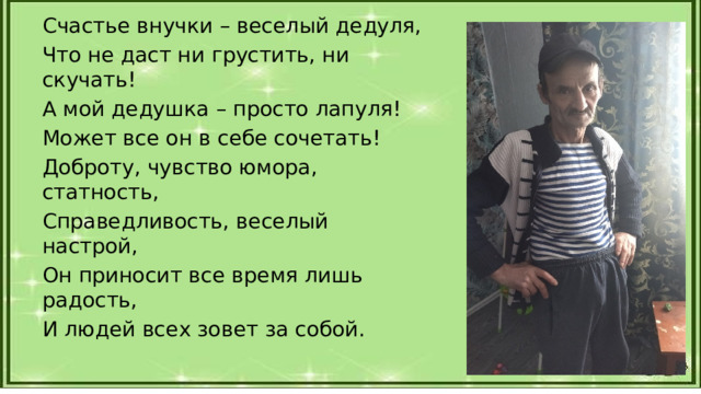Счастье внучки – веселый дедуля, Что не даст ни грустить, ни скучать! А мой дедушка – просто лапуля! Может все он в себе сочетать! Доброту, чувство юмора, статность, Справедливость, веселый настрой, Он приносит все время лишь радость, И людей всех зовет за собой. 