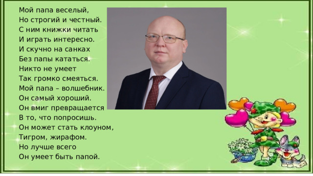 Мой папа веселый, Но строгий и честный. С ним книжки читать И играть интересно. И скучно на санках Без папы кататься. Никто не умеет Так громко смеяться. Мой папа – волшебник. Он самый хороший. Он вмиг превращается В то, что попросишь. Он может стать клоуном, Тигром, жирафом. Но лучше всего Он умеет быть папой. 