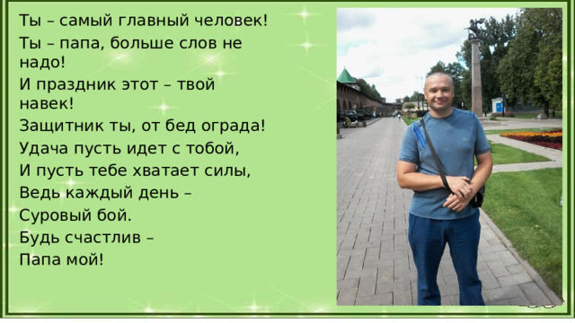 Ты – самый главный человек! Ты – папа, больше слов не надо! И праздник этот – твой навек! Защитник ты, от бед ограда! Удача пусть идет с тобой, И пусть тебе хватает силы, Ведь каждый день – Суровый бой. Будь счастлив – Папа мой! 