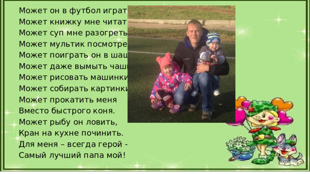 Может он в футбол играть, Может книжку мне читать, Может суп мне разогреть, Может мультик посмотреть, Может поиграть он в шашки, Может даже вымыть чашки, Может рисовать машинки, Может собирать картинки, Может прокатить меня Вместо быстрого коня. Может рыбу он ловить, Кран на кухне починить. Для меня – всегда герой - Самый лучший папа мой! 