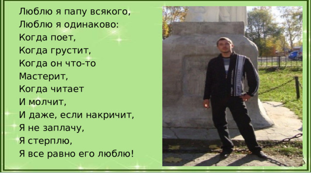 Люблю я папу всякого, Люблю я одинаково: Когда поет, Когда грустит, Когда он что-то Мастерит, Когда читает И молчит, И даже, если накричит, Я не заплачу, Я стерплю, Я все равно его люблю! 