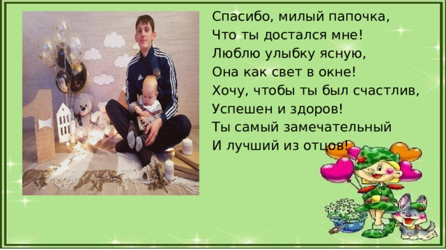 Спасибо, милый папочка, Что ты достался мне! Люблю улыбку ясную, Она как свет в окне! Хочу, чтобы ты был счастлив, Успешен и здоров! Ты самый замечательный И лучший из отцов! 