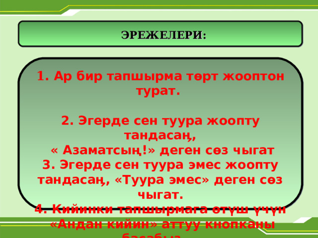      ЭРЕЖЕЛЕРИ: 1 . Ар бир тапшырма т ө рт жооптон турат.  2. Эгерде сен туура жоопту тандасаӊ,  « Азаматсың!» деген с ө з чыгат 3. Эгерде сен туура эмес жоопту тандасаӊ, «Туура эмес» деген с ө з чыгат. 4. Кийинки тапшырмага өтүш үчүн  «Андан кийин» аттуу кнопканы басабыз.    