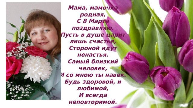 Мама, мамочка родная,  С 8 Марта поздравляю.  Пусть в душе царит лишь счастье,  Стороной идут ненастья.  Самый близкий человек,  И со мною ты навек.  Будь здоровой, и любимой,  И всегда неповторимой.   