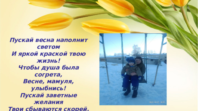 Пускай весна наполнит светом  И яркой краской твою жизнь!  Чтобы душа была согрета,  Весне, мамуля, улыбнись!  Пускай заветные желания  Твои сбываются скорей,  Ведь ты полна очарования  И всех добрее и родней!    