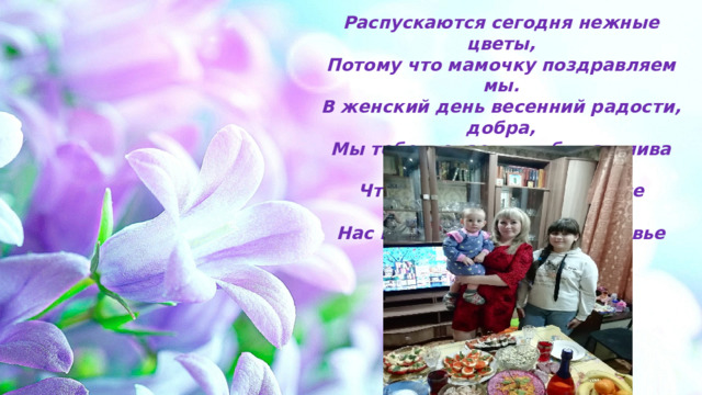 Распускаются сегодня нежные цветы,  Потому что мамочку поздравляем мы.  В женский день весенний радости, добра,  Мы тебе желаем, чтоб счастлива была.  Чтоб больше отдыхала, все отложив дела,  Нас крепче обнимала, здоровье берегла. 