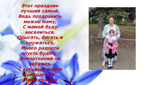 Этот праздник лучший самый,  Ведь поздравить можно маму,  С мамой буду веселиться,  Прыгать, бегать и кружиться.  Много радости пусть будет,  Впечатлений не забудет,  С восьмым марта поздравляю,  Маме счастья пожелаю.   