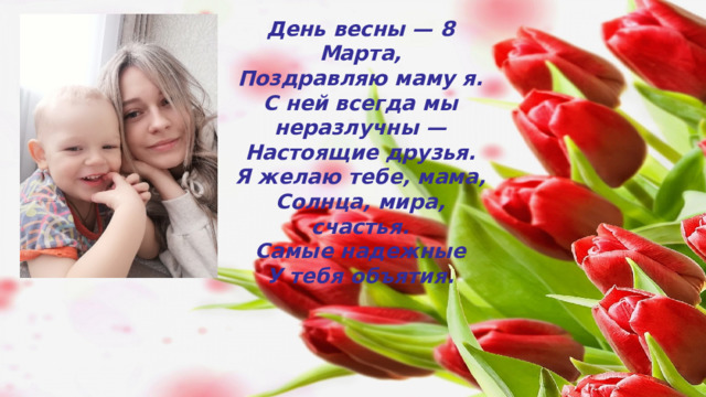 День весны — 8 Марта,  Поздравляю маму я.  С ней всегда мы неразлучны —  Настоящие друзья.  Я желаю тебе, мама,  Солнца, мира, счастья.  Самые надежные  У тебя объятия. 