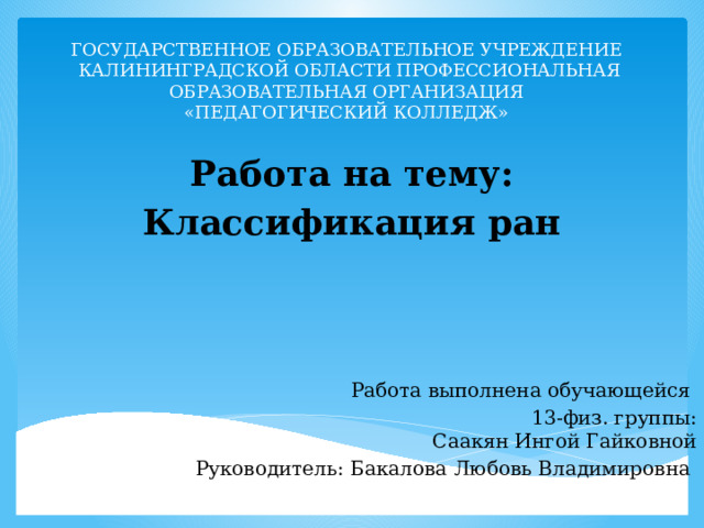 Государственное образовательное учреждение  Калининградской области профессиональная образовательная организация  «Педагогический колледж»   Работа на тему: Классификация ран Работа выполнена обучающейся 13-физ. группы:  Саакян Ингой Гайковной Руководитель: Бакалова Любовь Владимировна   