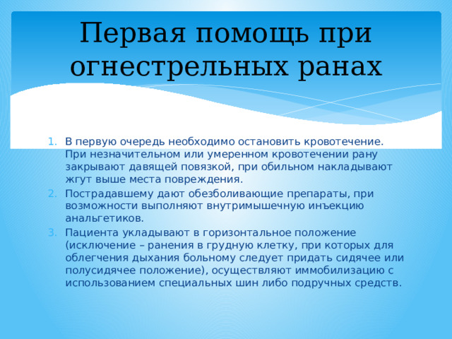 Первая помощь при огнестрельных ранах В первую очередь необходимо остановить кровотечение. При незначительном или умеренном кровотечении рану закрывают давящей повязкой, при обильном накладывают жгут выше места повреждения. Пострадавшему дают обезболивающие препараты, при возможности выполняют внутримышечную инъекцию анальгетиков. Пациента укладывают в горизонтальное положение (исключение – ранения в грудную клетку, при которых для облегчения дыхания больному следует придать сидячее или полусидячее положение), осуществляют иммобилизацию с использованием специальных шин либо подручных средств. 