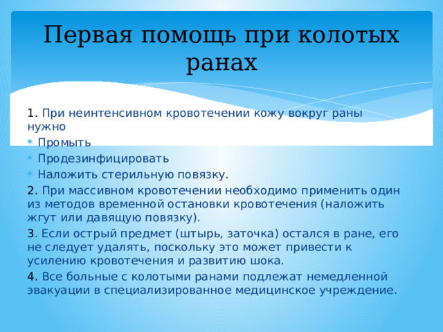 Первая помощь при колотых ранах 1. При неинтенсивном кровотечении кожу вокруг раны нужно Промыть Продезинфицировать Наложить стерильную повязку. 2. При массивном кровотечении необходимо применить один из методов временной остановки кровотечения (наложить жгут или давящую повязку). 3 . Если острый предмет (штырь, заточка) остался в ране, его не следует удалять, поскольку это может привести к усилению кровотечения и развитию шока. 4. Все больные с колотыми ранами подлежат немедленной эвакуации в специализированное медицинское учреждение. 