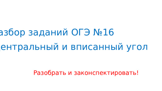 Разбор заданий ОГЭ №16  Центральный и вписанный угол Разобрать и законспектировать! 