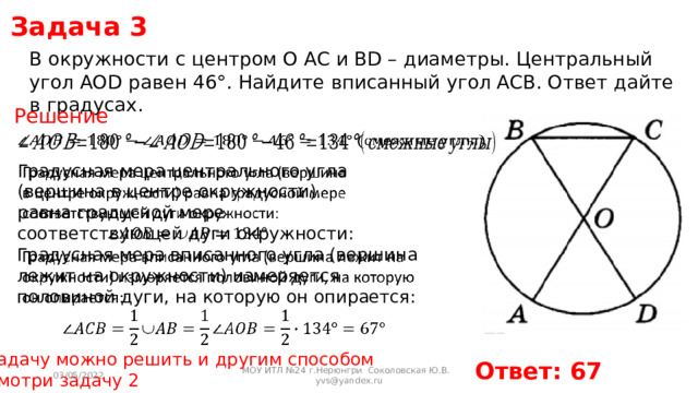 Задача 3 В окружности с центром O AC и BD – диаметры. Центральный угол AOD равен 46°. Найдите вписанный угол ACB. Ответ дайте в градусах. Решение   Градусная мера центрального угла (вершина в центре окружности) равна градусной мере соответствующей дуги окружности:     Градусная мера вписанного угла (вершина лежит на окружности) измеряется половиной дуги, на которую он опирается: Задачу можно решить и другим способом Смотри задачу 2 Ответ: 67 03/05/2022 МОУ ИТЛ №24 г.Нерюнгри Соколовская Ю.В. yvs@yandex.ru 