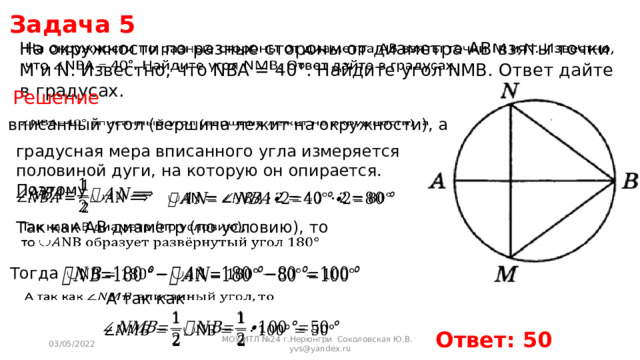 Задача 5 На окружности по разные стороны от диаметра AB взяты точки M и N. Известно, что NBA = 40°. Найдите угол NMB. Ответ дайте в градусах.   Решение  вписанный угол (вершина лежит на окружности), а   градусная мера вписанного угла измеряется половиной дуги, на которую он опирается. Поэтому     Так как AB диаметр (по условию), то   Тогда   А так как     Ответ: 50 03/05/2022 МОУ ИТЛ №24 г.Нерюнгри Соколовская Ю.В. yvs@yandex.ru 