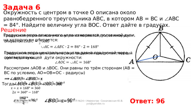 Задача 6 Окружность с центром в точке O описана около равнобедренного треугольника ABC, в котором AB = BC и  ABC = 84°. Найдите величину угла BOC. Ответ дайте в градусах. Решение Градусная мера вписанного угла измеряется половиной дуги, на которую он опирается:   Градусная мера центрального угла равна градусной мере соответствующей дуги окружности:   Рассмотрим  AOB и  BOC. Они равны по трём сторонам (AB = BC по условию, AO=OB=OC - радиусы)   Тогда       Ответ: 96   03/05/2022 МОУ ИТЛ №24 г.Нерюнгри Соколовская Ю.В. yvs@yandex.ru 