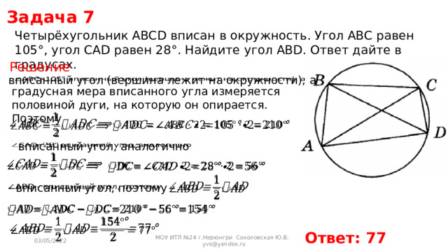 Задача 7 Четырёхугольник ABCD вписан в окружность. Угол ABC равен 105°, угол CAD равен 28°. Найдите угол ABD. Ответ дайте в градусах. Решение  вписанный угол (вершина лежит на окружности), а   градусная мера вписанного угла измеряется половиной дуги, на которую он опирается. Поэтому      вписанный угол, аналогично          - вписанный угол, поэтому       Ответ: 77 03/05/2022 МОУ ИТЛ №24 г.Нерюнгри Соколовская Ю.В. yvs@yandex.ru 