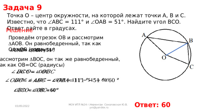 Задача 9 Точка O – центр окружности, на которой лежат точки A, B и C. Известно, что  ABC = 111° и  OAB = 51°. Найдите угол BCO. Ответ дайте в градусах. Решение Проведём отрезок OB и рассмотрим  AOB. Он равнобедренный, так как OA=OB (радиусы)   Рассмотрим  BOС, он так же равнобедренный, так как OB=OC (радиусы)       Ответ: 60 03/05/2022 МОУ ИТЛ №24 г.Нерюнгри Соколовская Ю.В. yvs@yandex.ru 